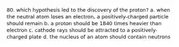 80. which hypothesis led to the discovery of the proton? a. when the neutral atom loses an electron, a positively-charged particle should remain b. a proton should be 1840 times heavier than electron c. cathode rays should be attracted to a positively-charged plate d. the nucleus of an atom should contain neutrons