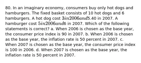 80. In an imaginary economy, consumers buy only hot dogs and hamburgers. The fixed basket consists of 10 hot dogs and 6 hamburgers. A hot dog cost 3 in 2006 and5.40 in 2007. A hamburger cost 5 in 2006 and6 in 2007. Which of the following statements is correct? a. When 2006 is chosen as the base year, the consumer price index is 90 in 2007. b. When 2006 is chosen as the base year, the inflation rate is 50 percent in 2007. c. When 2007 is chosen as the base year, the consumer price index is 100 in 2006. d. When 2007 is chosen as the base year, the inflation rate is 50 percent in 2007.