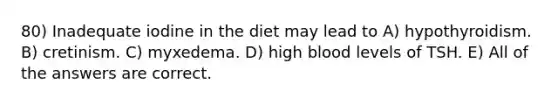 80) Inadequate iodine in the diet may lead to A) hypothyroidism. B) cretinism. C) myxedema. D) high blood levels of TSH. E) All of the answers are correct.