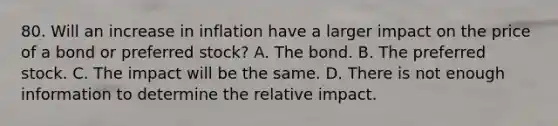 80. Will an increase in inflation have a larger impact on the price of a bond or preferred stock? A. The bond. B. The preferred stock. C. The impact will be the same. D. There is not enough information to determine the relative impact.