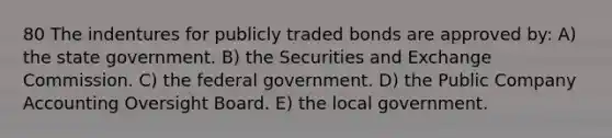 80 The indentures for publicly traded bonds are approved by: A) the state government. B) the Securities and Exchange Commission. C) the federal government. D) the Public Company Accounting Oversight Board. E) the local government.