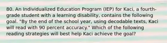 80. An Individualized Education Program (IEP) for Kaci, a fourth-grade student with a learning disability, contains the following goal. "By the end of the school year, using decodable texts, Kaci will read with 90 percent accuracy." Which of the following reading strategies will best help Kaci achieve the goal?