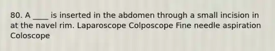 80. A ____ is inserted in the abdomen through a small incision in at the navel rim. Laparoscope Colposcope Fine needle aspiration Coloscope