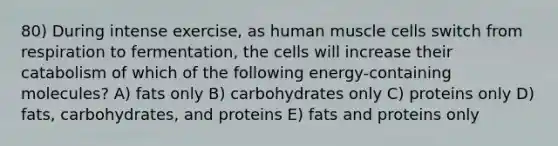 80) During intense exercise, as <a href='https://www.questionai.com/knowledge/kIgPoJyJGl-human-muscle' class='anchor-knowledge'>human muscle</a> cells switch from respiration to fermentation, the cells will increase their catabolism of which of the following energy-containing molecules? A) fats only B) carbohydrates only C) proteins only D) fats, carbohydrates, and proteins E) fats and proteins only