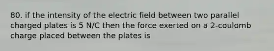 80. if the intensity of the electric field between two parallel charged plates is 5 N/C then the force exerted on a 2-coulomb charge placed between the plates is