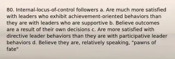 80. Internal-locus-of-control followers a. Are much more satisfied with leaders who exhibit achievement-oriented behaviors than they are with leaders who are supportive b. Believe outcomes are a result of their own decisions c. Are more satisfied with directive leader behaviors than they are with participative leader behaviors d. Believe they are, relatively speaking, "pawns of fate"