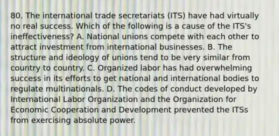 80. The international trade secretariats (ITS) have had virtually no real success. Which of the following is a cause of the ITS's ineffectiveness? A. National unions compete with each other to attract investment from international businesses. B. The structure and ideology of unions tend to be very similar from country to country. C. Organized labor has had overwhelming success in its efforts to get national and international bodies to regulate multinationals. D. The codes of conduct developed by International Labor Organization and the Organization for Economic Cooperation and Development prevented the ITSs from exercising absolute power.