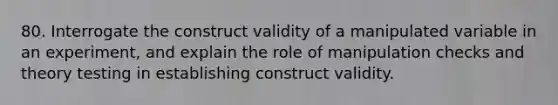 80. Interrogate the construct validity of a manipulated variable in an experiment, and explain the role of manipulation checks and theory testing in establishing construct validity.