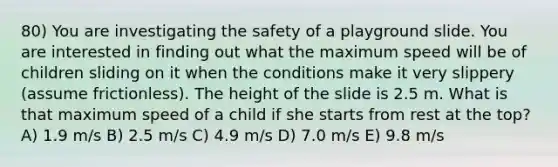 80) You are investigating the safety of a playground slide. You are interested in finding out what the maximum speed will be of children sliding on it when the conditions make it very slippery (assume frictionless). The height of the slide is 2.5 m. What is that maximum speed of a child if she starts from rest at the top? A) 1.9 m/s B) 2.5 m/s C) 4.9 m/s D) 7.0 m/s E) 9.8 m/s