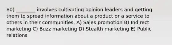 80) ________ involves cultivating opinion leaders and getting them to spread information about a product or a service to others in their communities. A) Sales promotion B) Indirect marketing C) Buzz marketing D) Stealth marketing E) Public relations