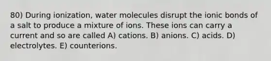 80) During ionization, water molecules disrupt the ionic bonds of a salt to produce a mixture of ions. These ions can carry a current and so are called A) cations. B) anions. C) acids. D) electrolytes. E) counterions.