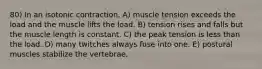 80) In an isotonic contraction, A) muscle tension exceeds the load and the muscle lifts the load. B) tension rises and falls but the muscle length is constant. C) the peak tension is less than the load. D) many twitches always fuse into one. E) postural muscles stabilize the vertebrae.