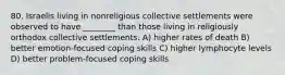 80. Israelis living in nonreligious collective settlements were observed to have ________ than those living in religiously orthodox collective settlements. A) higher rates of death B) better emotion-focused coping skills C) higher lymphocyte levels D) better problem-focused coping skills