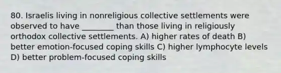 80. Israelis living in nonreligious collective settlements were observed to have ________ than those living in religiously orthodox collective settlements. A) higher rates of death B) better emotion-focused coping skills C) higher lymphocyte levels D) better problem-focused coping skills