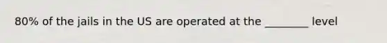 80% of the jails in the US are operated at the ________ level