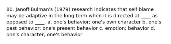 80. Janoff-Bulman's (1979) research indicates that self-blame may be adaptive in the long term when it is directed at ____ as opposed to ____. a. one's behavior; one's own character b. one's past behavior; one's present behavior c. emotion; behavior d. one's character; one's behavior