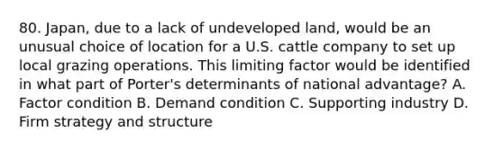 80. Japan, due to a lack of undeveloped land, would be an unusual choice of location for a U.S. cattle company to set up local grazing operations. This limiting factor would be identified in what part of Porter's determinants of national advantage? A. Factor condition B. Demand condition C. Supporting industry D. Firm strategy and structure