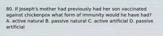 80. If Joseph's mother had previously had her son vaccinated against chickenpox what form of immunity would he have had? A. active natural B. passive natural C. active artificial D. passive artificial