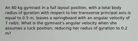 An 80 kg gymnast in a full layout position, with a total body radius of gyration with respect to her transverse principal axis is equal to 0.5 m, leaves a springboard with an angular velocity of 7 rad/s. What is the gymnast's angular velocity when she assumes a tuck position, reducing her radius of gyration to 0.2 m?