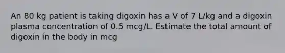 An 80 kg patient is taking digoxin has a V of 7 L/kg and a digoxin plasma concentration of 0.5 mcg/L. Estimate the total amount of digoxin in the body in mcg