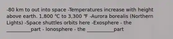 -80 km to out into space -Temperatures increase with height above earth. 1,800 ℃ to 3,300 ℉ -Aurora borealis (Northern Lights) -Space shuttles orbits here -Exosphere - the __________part - lonosphere - the ___________part