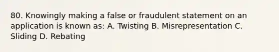 80. Knowingly making a false or fraudulent statement on an application is known as: A. Twisting B. Misrepresentation C. Sliding D. Rebating