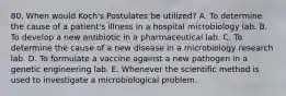 80. When would Koch's Postulates be utilized? A. To determine the cause of a patient's illness in a hospital microbiology lab. B. To develop a new antibiotic in a pharmaceutical lab. C. To determine the cause of a new disease in a microbiology research lab. D. To formulate a vaccine against a new pathogen in a genetic engineering lab. E. Whenever the scientific method is used to investigate a microbiological problem.