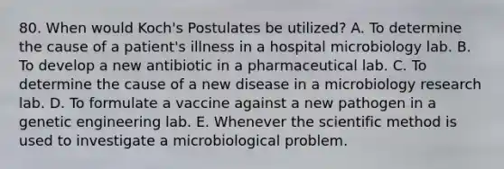 80. When would Koch's Postulates be utilized? A. To determine the cause of a patient's illness in a hospital microbiology lab. B. To develop a new antibiotic in a pharmaceutical lab. C. To determine the cause of a new disease in a microbiology research lab. D. To formulate a vaccine against a new pathogen in a genetic engineering lab. E. Whenever <a href='https://www.questionai.com/knowledge/koXrTCHtT5-the-scientific-method' class='anchor-knowledge'>the scientific method</a> is used to investigate a microbiological problem.