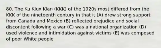 80. The Ku Klux Klan (KKK) of the 1920s most differed from the KKK of the nineteenth century in that it (A) drew strong support from Canada and Mexico (B) reflected prejudice and social discontent following a war (C) was a national organization (D) used violence and intimidation against victims (E) was composed of poor White people