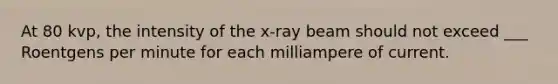 At 80 kvp, the intensity of the x-ray beam should not exceed ___ Roentgens per minute for each milliampere of current.