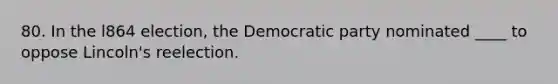 80. In the l864 election, the Democratic party nominated ____ to oppose Lincoln's reelection.