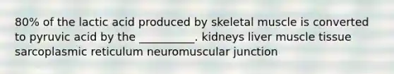 80% of the lactic acid produced by skeletal muscle is converted to pyruvic acid by the __________. kidneys liver muscle tissue sarcoplasmic reticulum neuromuscular junction