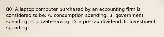 80. A laptop computer purchased by an accounting firm is considered to be: A. consumption spending. B. government spending. C. private saving. D. a pre-tax dividend. E. investment spending.