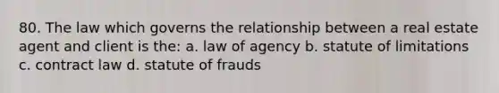 80. The law which governs the relationship between a real estate agent and client is the: a. law of agency b. statute of limitations c. contract law d. statute of frauds