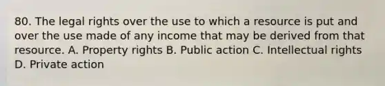 80. The legal rights over the use to which a resource is put and over the use made of any income that may be derived from that resource. A. Property rights B. Public action C. Intellectual rights D. Private action