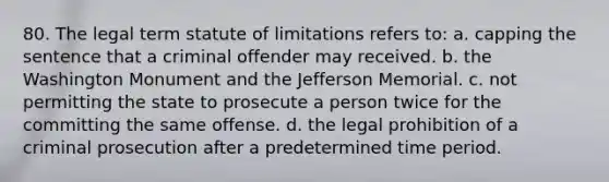 80. The legal term statute of limitations refers to: a. capping the sentence that a criminal offender may received. b. the Washington Monument and the Jefferson Memorial. c. not permitting the state to prosecute a person twice for the committing the same offense. d. the legal prohibition of a criminal prosecution after a predetermined time period.