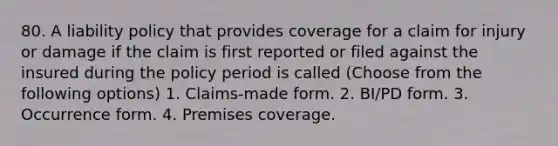 80. A liability policy that provides coverage for a claim for injury or damage if the claim is first reported or filed against the insured during the policy period is called (Choose from the following options) 1. Claims-made form. 2. BI/PD form. 3. Occurrence form. 4. Premises coverage.