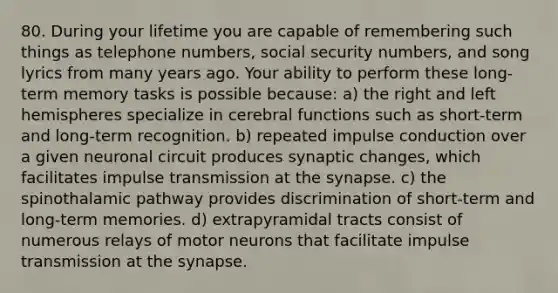 80. During your lifetime you are capable of remembering such things as telephone numbers, social security numbers, and song lyrics from many years ago. Your ability to perform these long-term memory tasks is possible because: a) the right and left hemispheres specialize in cerebral functions such as short-term and long-term recognition. b) repeated impulse conduction over a given neuronal circuit produces synaptic changes, which facilitates impulse transmission at the synapse. c) the spinothalamic pathway provides discrimination of short-term and long-term memories. d) extrapyramidal tracts consist of numerous relays of motor neurons that facilitate impulse transmission at the synapse.