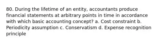 80. During the lifetime of an entity, accountants produce financial statements at arbitrary points in time in accordance with which basic accounting concept? a. Cost constraint b. Periodicity assumption c. Conservatism d. Expense recognition principle