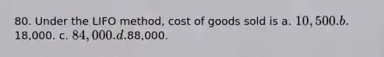 80. Under the LIFO method, cost of goods sold is a. 10,500. b.18,000. c. 84,000. d.88,000.