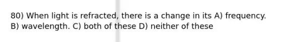 80) When light is refracted, there is a change in its A) frequency. B) wavelength. C) both of these D) neither of these