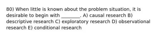 80) When little is known about the problem situation, it is desirable to begin with ________. A) causal research B) descriptive research C) exploratory research D) observational research E) conditional research