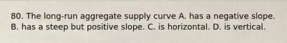 80. The long-run aggregate supply curve A. has a negative slope. B. has a steep but positive slope. C. is horizontal. D. is vertical.