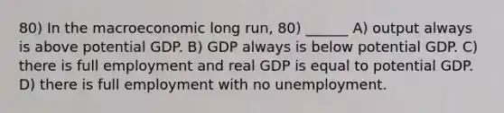 80) In the macroeconomic long run, 80) ______ A) output always is above potential GDP. B) GDP always is below potential GDP. C) there is full employment and real GDP is equal to potential GDP. D) there is full employment with no unemployment.