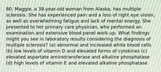 80. Maggie, a 38-year-old woman from Alaska, has multiple sclerosis. She has experienced pain and a loss of right eye vision, as well as overwhelming fatigue and lack of mental energy. She presented to her primary care physician, who performed an examination and extensive blood panel work-up. What findings might you see in laboratory results considering the diagnosis of multiple sclerosis? (a) abnormal and increased white blood cells (b) low levels of vitamin D and elevated forms of cytokines (c) elevated aspartate aminotransferase and alkaline phosphatase (d) high levels of vitamin E and elevated alkaline phosphatase