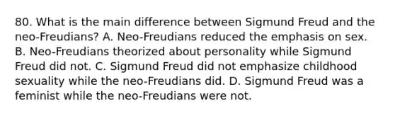 80. What is the main difference between Sigmund Freud and the neo-Freudians? A. Neo-Freudians reduced the emphasis on sex. B. Neo-Freudians theorized about personality while Sigmund Freud did not. C. Sigmund Freud did not emphasize childhood sexuality while the neo-Freudians did. D. Sigmund Freud was a feminist while the neo-Freudians were not.