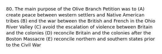 80. The main purpose of the Olive Branch Petition was to (A) create peace between western settlers and Native American tribes (B) end the war between the British and French in the Ohio River Valley (C) avoid the escalation of violence between Britain and the colonies (D) reconcile Britain and the colonies after the Boston Massacre (E) reconcile northern and southern states prior to the Civil War