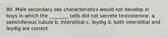 80. Male secondary sex characteristics would not develop in boys in which the ________ cells did not secrete testosterone. a. seminiferous tubule b. interstitial c. leydig d. both interstitial and leydig are correct