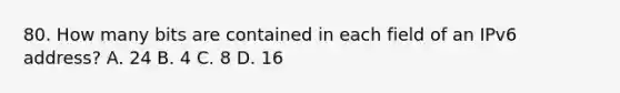 80. How many bits are contained in each field of an IPv6 address? A. 24 B. 4 C. 8 D. 16