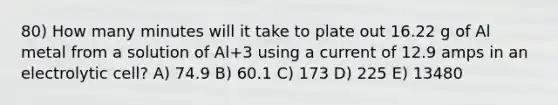 80) How many minutes will it take to plate out 16.22 g of Al metal from a solution of Al+3 using a current of 12.9 amps in an electrolytic cell? A) 74.9 B) 60.1 C) 173 D) 225 E) 13480